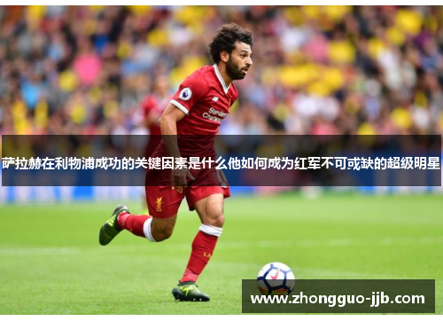 萨拉赫在利物浦成功的关键因素是什么他如何成为红军不可或缺的超级明星