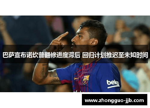 巴萨宣布诺坎普翻修进度滞后 回归计划推迟至未知时间